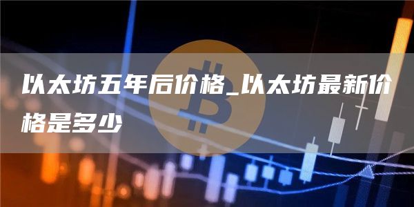 以太坊五年后价格 以太坊最新利好消息今天