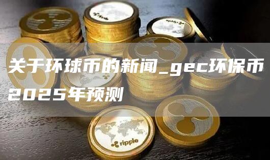 环球币2025最新消息新闻 gec环保币2025年预测