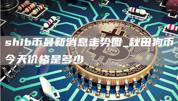 shib币最新消息走势图 shib币最新消息实时更新
