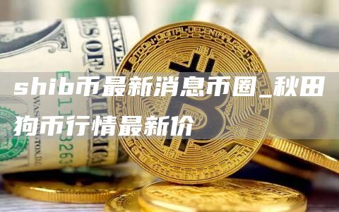 shib币最新消息币圈 shib币最新消息热议