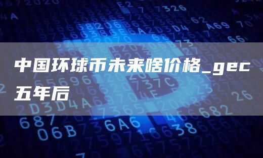 中国环球币未来啥价格 中国环球币最近五天消息