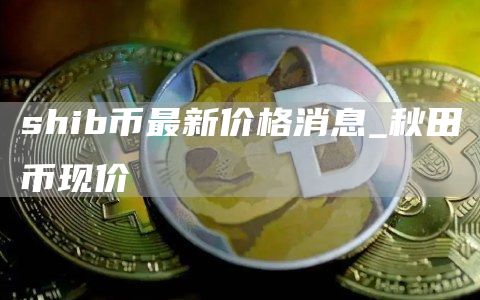 shib币最新消息实时更新 shib币最新价格消息