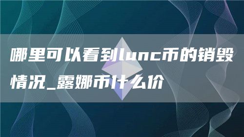 lunc币能被大量销毁最新准确消息 哪里可以看到lunc币的销毁情况