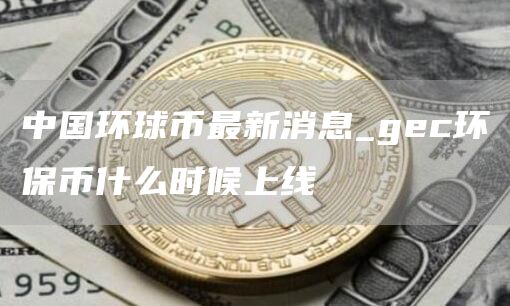 中国环球币gwc最新消息 中国环球币最新消息