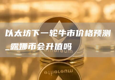 以太坊下一轮牛市价格预测 以太坊预计在下个牛市涨多少倍