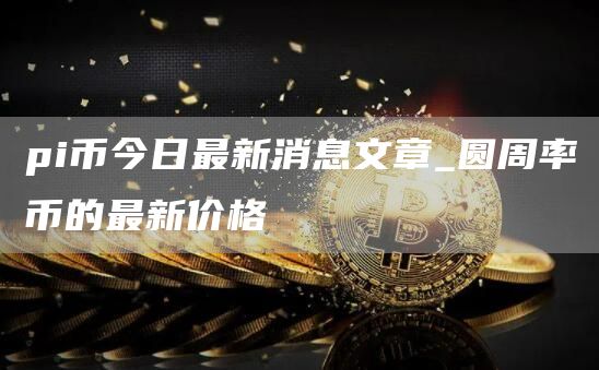 pi币今日头条最新消息 圆周率币的最新价格