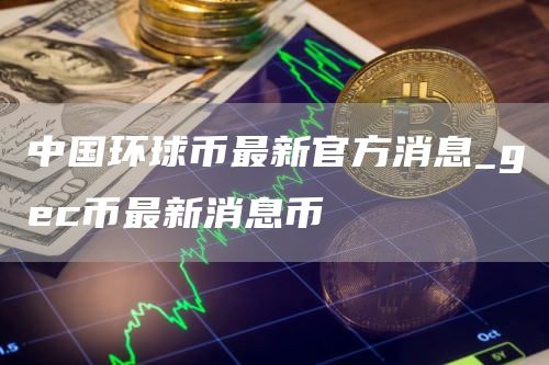 中国环球币最新官方消息 gec币最新消息币