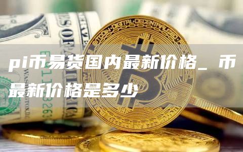 pi币易货国内最新价格 π币最新价格是多少
