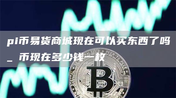 pi币易货商城现在可以买东西了吗 π币现在多少钱一枚
