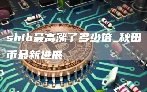shib最高涨了多少倍 秋田币最新进展