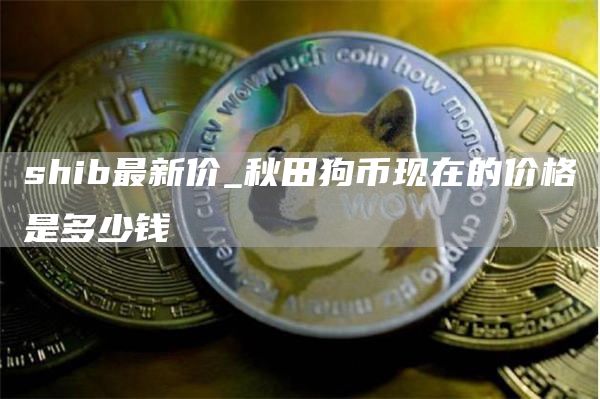 shib最新价 秋田狗币现在的价格是多少钱