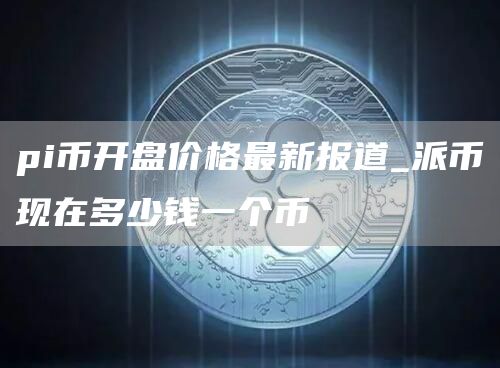 pi币开盘价格最新报道 派币现在多少钱一个币