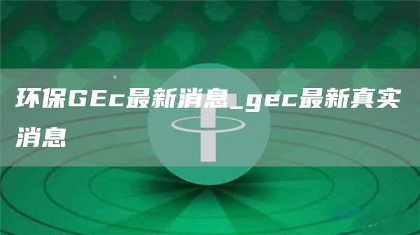 环保GEc最新消息 gec最新真实消息