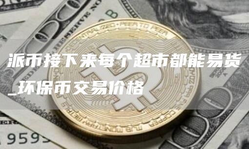 派币接下来每个超市都能易货 环保币交易价格