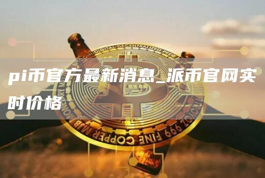 pi币官方最新消息 派币官网实时价格