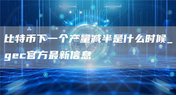 比特币下一个产量减半是什么时候 gec官方最新信息