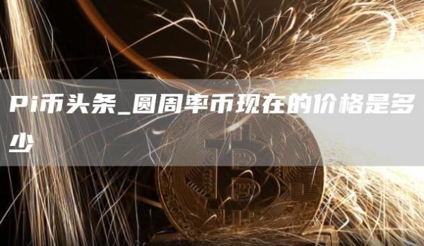 Pi币头条 圆周率币现在的价格是多少