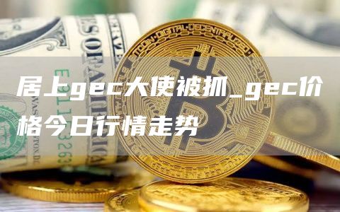 居上gec大使被抓 gec价格今日行情走势