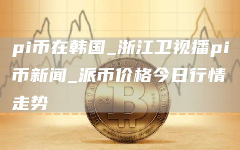 pi币在韩国 浙江卫视播pi币新闻 派币价格今日行情走势