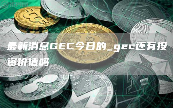 最新消息GEC今日的 gec还有投资价值吗
