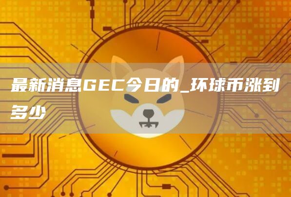最新消息GEC今日的 环球币涨到多少