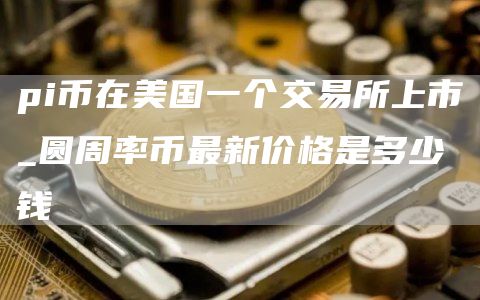 pi币在美国一个交易所上市 圆周率币最新价格是多少钱