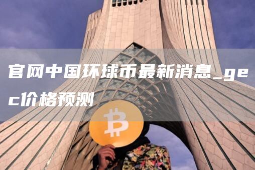 官网中国环球币最新消息 gec价格预测