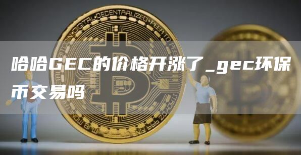 哈哈GEC的价格开涨了 gec环保币交易吗