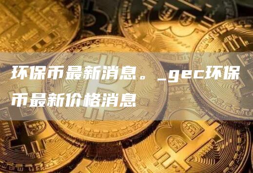 gec环保币最新消息多少钱
