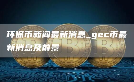 环保币新闻最新消息今天 gec币最新消息及前景