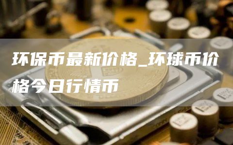 环保币最新价格 环球币价格今日行情币