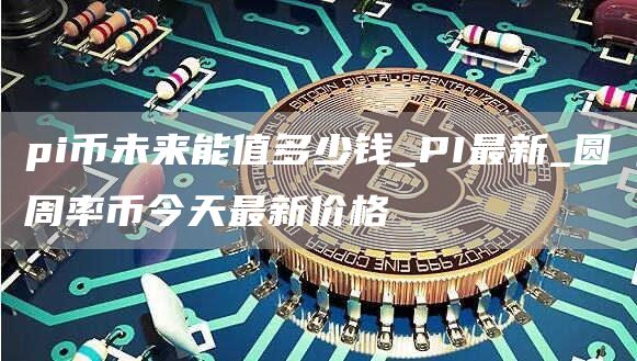 pi币未来能炒到多少 圆周率币今天最新价格
