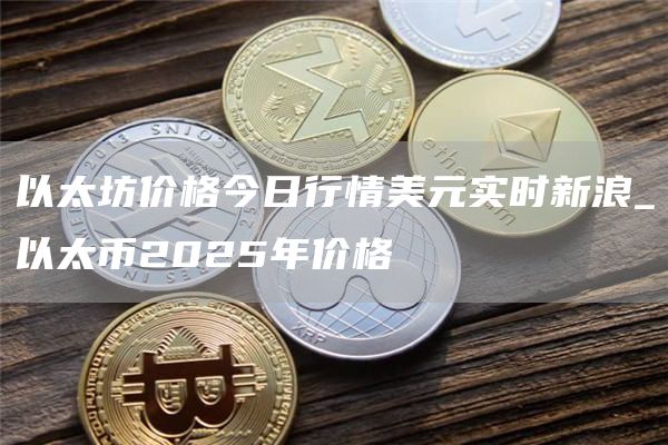 以太坊价格今日行情美元实时新浪 以太币2025年价格
