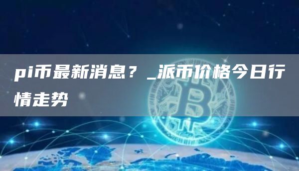 pi币最新消息？ 派币价格今日行情走势