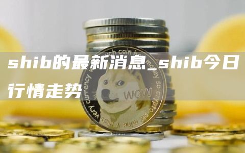 shib的最新消息 shib今日行情走势