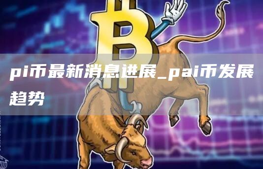 pi币最新消息进展 pai币发展趋势