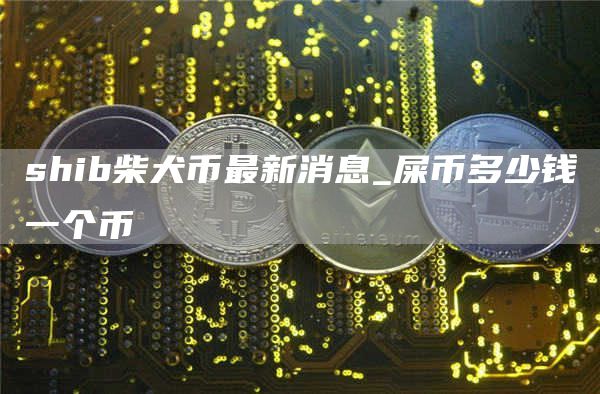 shib柴犬币最新消息 屎币多少钱一个币