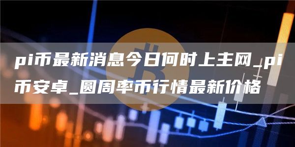pi币最新消息今日何时上主网 pi比特币卓 圆周率币行情最新价格