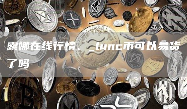 露娜在线行情2025 lunc币可以易货了吗