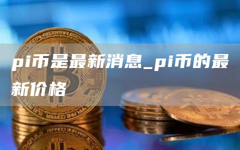 pi币是最新消息 pi币的最新价格