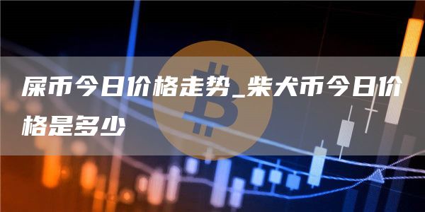 屎币今日价格走势 柴犬币今日价格是多少