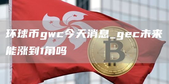 环球币gwc今天消息 gec未来能涨到1角吗