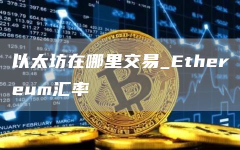 以太坊在哪里交易 Ethereum汇率是多少