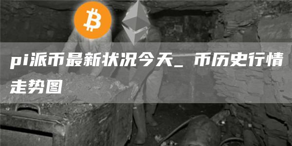 pi派币最新状况今天 π币历史行情走势图